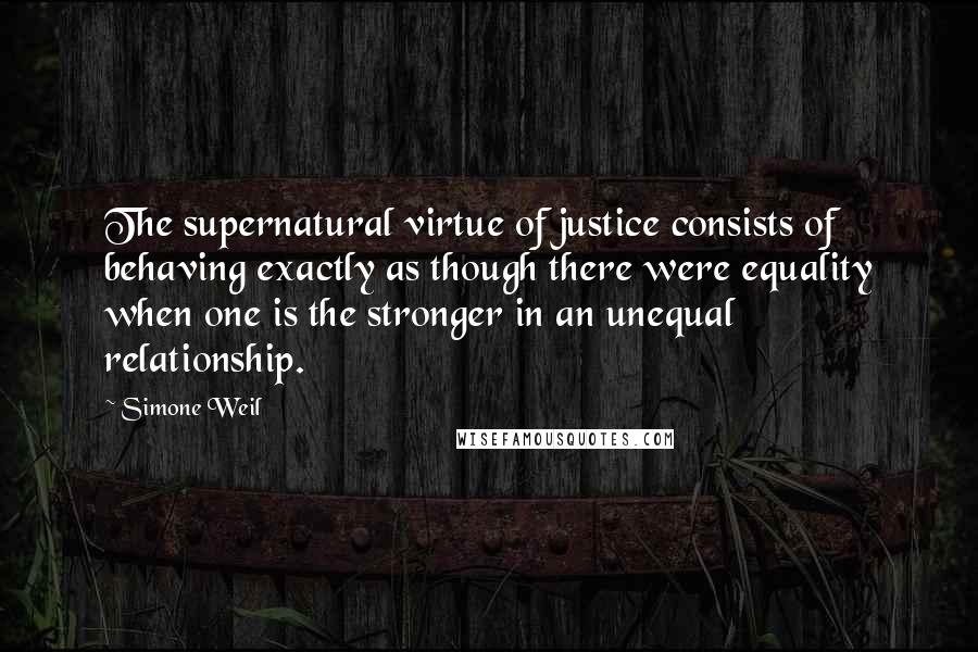 Simone Weil Quotes: The supernatural virtue of justice consists of behaving exactly as though there were equality when one is the stronger in an unequal relationship.
