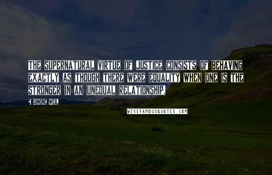 Simone Weil Quotes: The supernatural virtue of justice consists of behaving exactly as though there were equality when one is the stronger in an unequal relationship.
