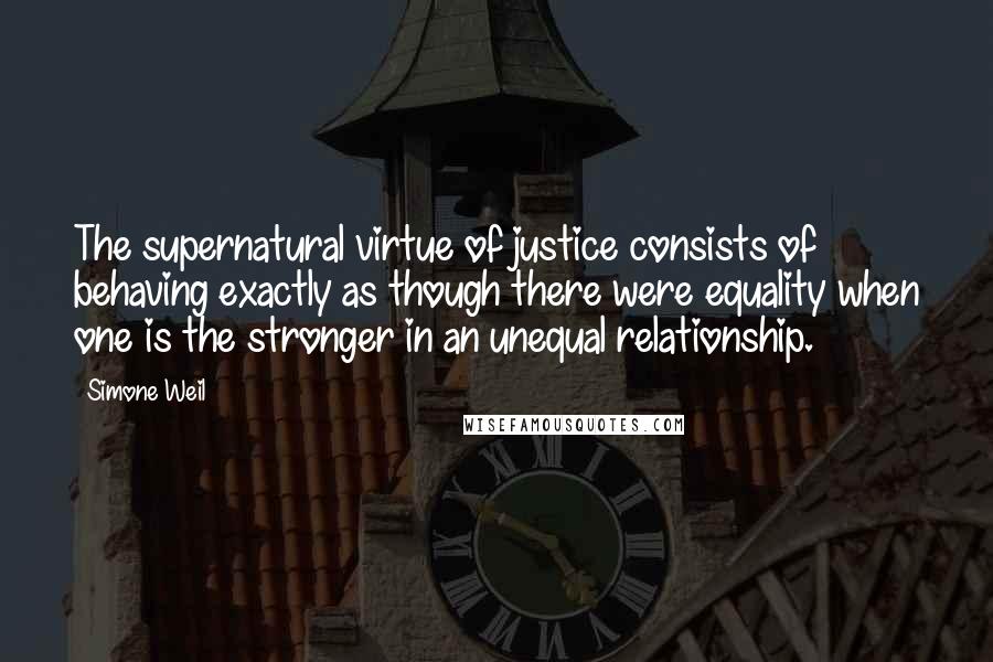 Simone Weil Quotes: The supernatural virtue of justice consists of behaving exactly as though there were equality when one is the stronger in an unequal relationship.