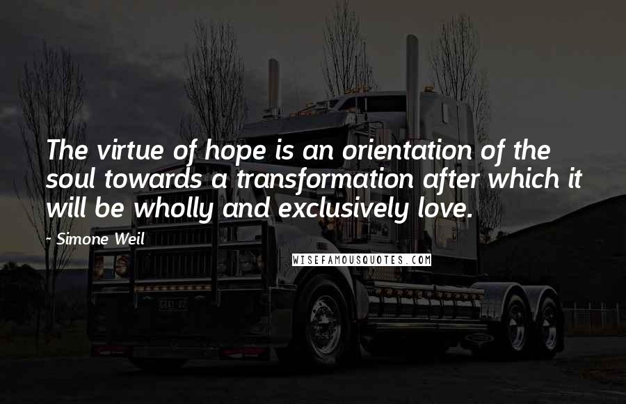 Simone Weil Quotes: The virtue of hope is an orientation of the soul towards a transformation after which it will be wholly and exclusively love.