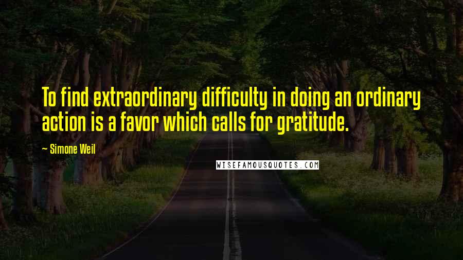Simone Weil Quotes: To find extraordinary difficulty in doing an ordinary action is a favor which calls for gratitude.