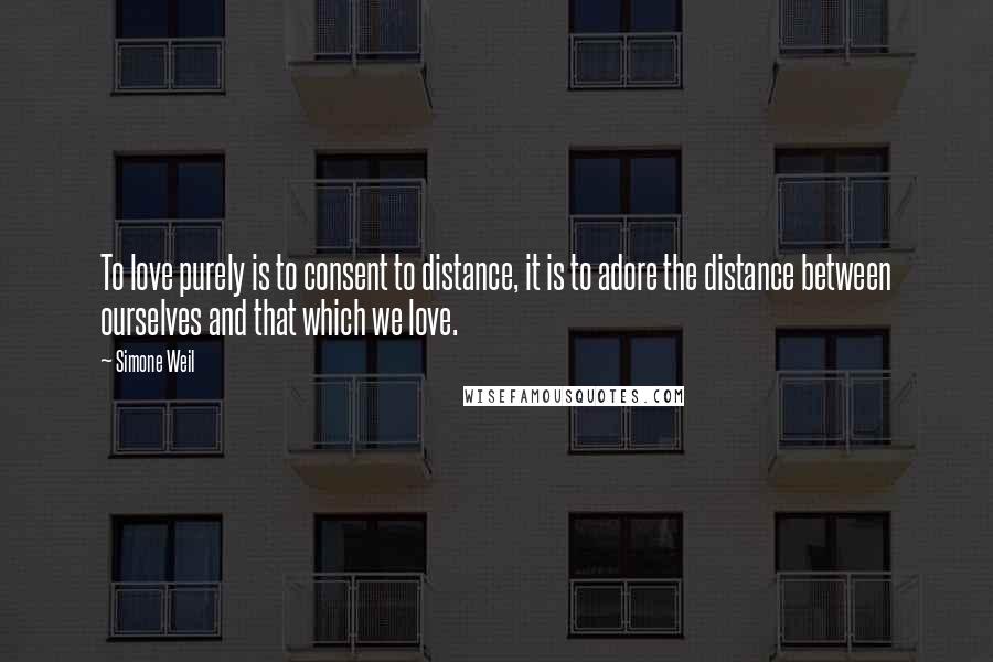 Simone Weil Quotes: To love purely is to consent to distance, it is to adore the distance between ourselves and that which we love.