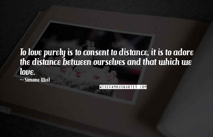Simone Weil Quotes: To love purely is to consent to distance, it is to adore the distance between ourselves and that which we love.