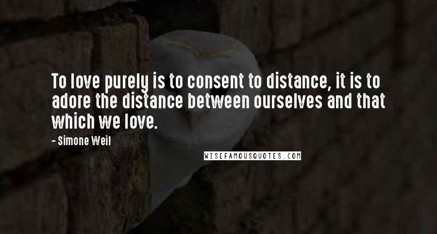 Simone Weil Quotes: To love purely is to consent to distance, it is to adore the distance between ourselves and that which we love.