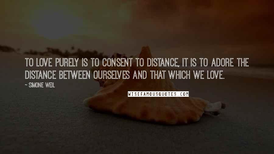 Simone Weil Quotes: To love purely is to consent to distance, it is to adore the distance between ourselves and that which we love.