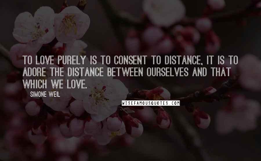 Simone Weil Quotes: To love purely is to consent to distance, it is to adore the distance between ourselves and that which we love.