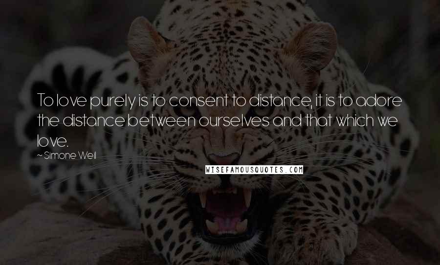 Simone Weil Quotes: To love purely is to consent to distance, it is to adore the distance between ourselves and that which we love.