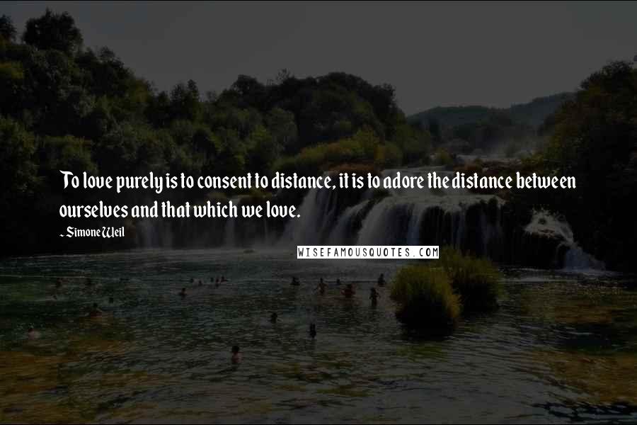 Simone Weil Quotes: To love purely is to consent to distance, it is to adore the distance between ourselves and that which we love.