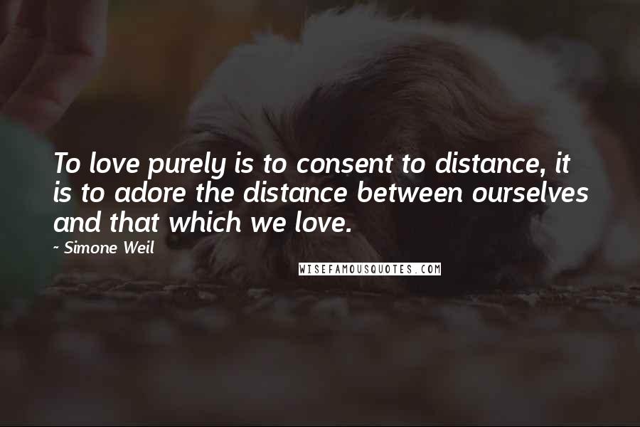 Simone Weil Quotes: To love purely is to consent to distance, it is to adore the distance between ourselves and that which we love.