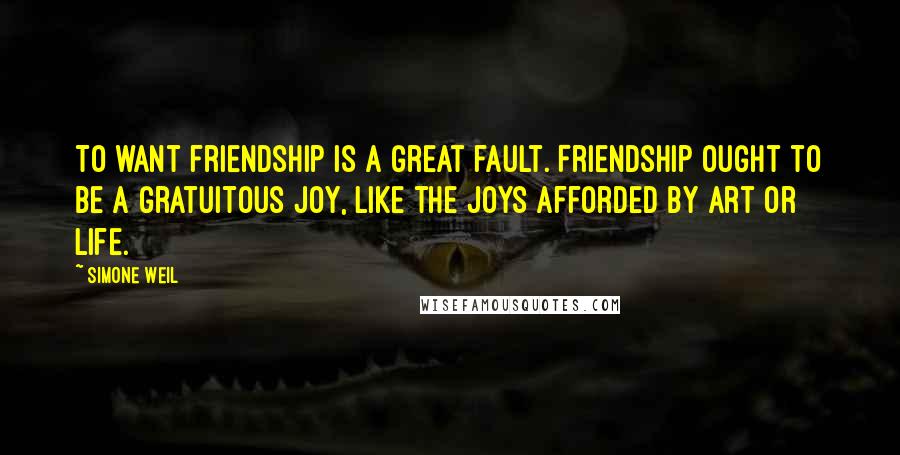 Simone Weil Quotes: To want friendship is a great fault. Friendship ought to be a gratuitous joy, like the joys afforded by art or life.