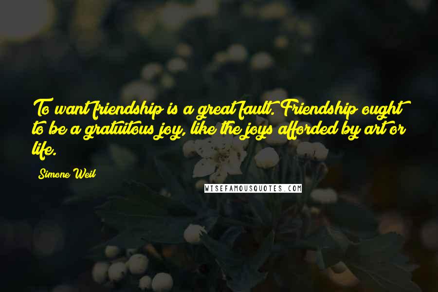 Simone Weil Quotes: To want friendship is a great fault. Friendship ought to be a gratuitous joy, like the joys afforded by art or life.