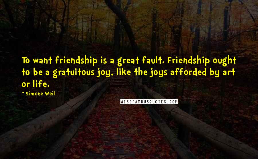 Simone Weil Quotes: To want friendship is a great fault. Friendship ought to be a gratuitous joy, like the joys afforded by art or life.