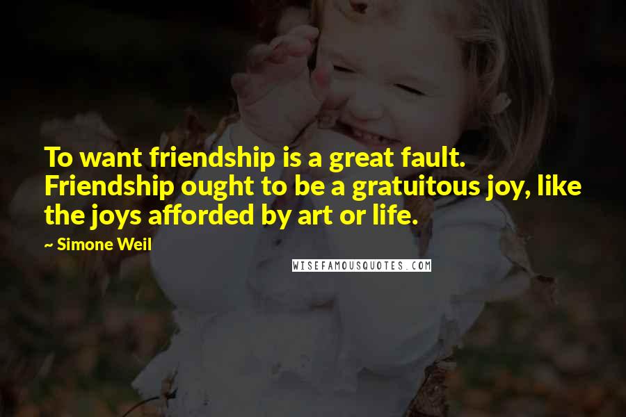 Simone Weil Quotes: To want friendship is a great fault. Friendship ought to be a gratuitous joy, like the joys afforded by art or life.