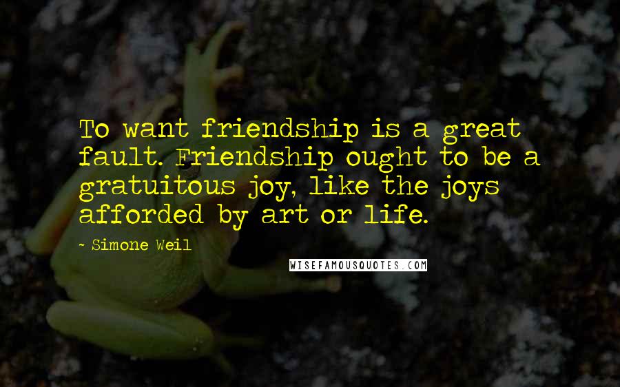 Simone Weil Quotes: To want friendship is a great fault. Friendship ought to be a gratuitous joy, like the joys afforded by art or life.