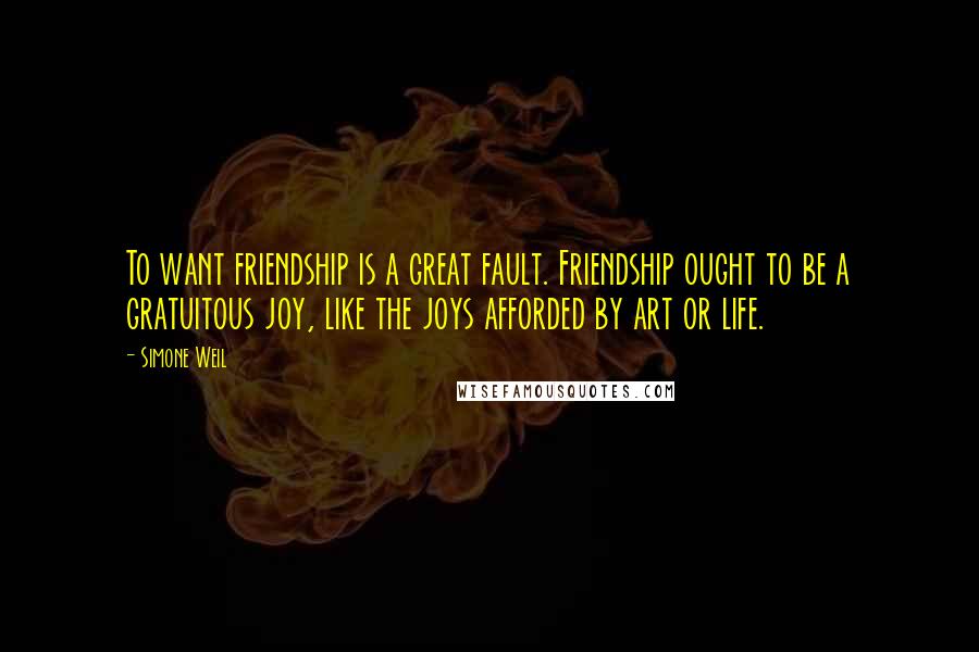 Simone Weil Quotes: To want friendship is a great fault. Friendship ought to be a gratuitous joy, like the joys afforded by art or life.