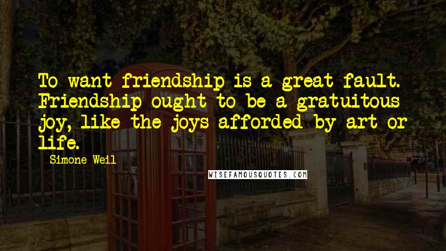 Simone Weil Quotes: To want friendship is a great fault. Friendship ought to be a gratuitous joy, like the joys afforded by art or life.