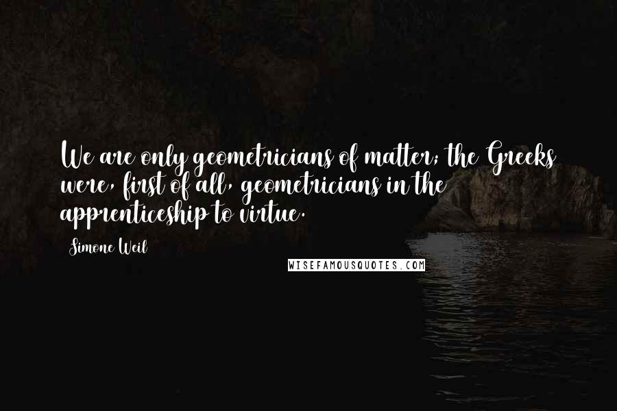 Simone Weil Quotes: We are only geometricians of matter; the Greeks were, first of all, geometricians in the apprenticeship to virtue.