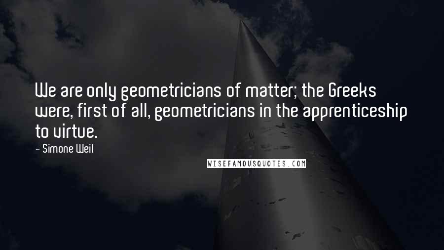Simone Weil Quotes: We are only geometricians of matter; the Greeks were, first of all, geometricians in the apprenticeship to virtue.
