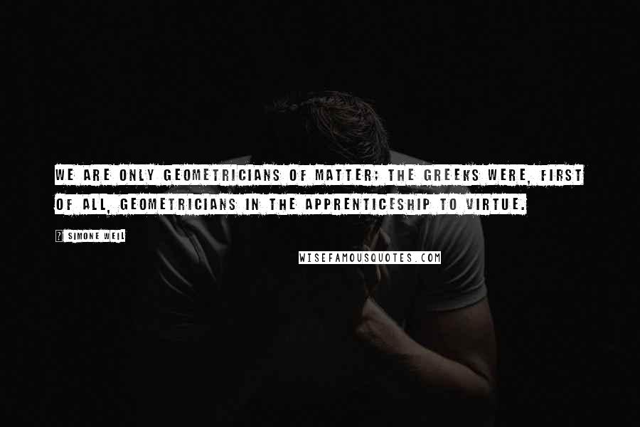 Simone Weil Quotes: We are only geometricians of matter; the Greeks were, first of all, geometricians in the apprenticeship to virtue.