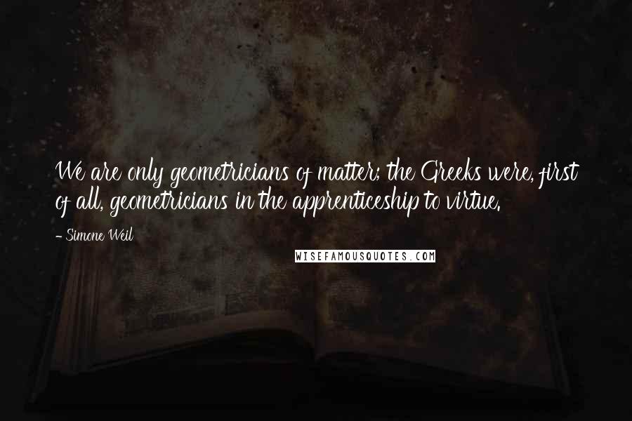 Simone Weil Quotes: We are only geometricians of matter; the Greeks were, first of all, geometricians in the apprenticeship to virtue.