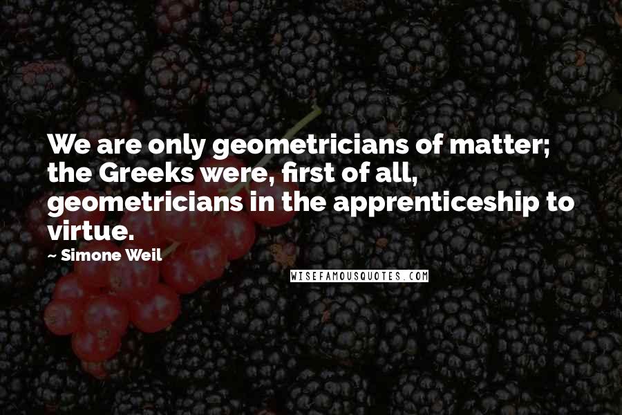 Simone Weil Quotes: We are only geometricians of matter; the Greeks were, first of all, geometricians in the apprenticeship to virtue.
