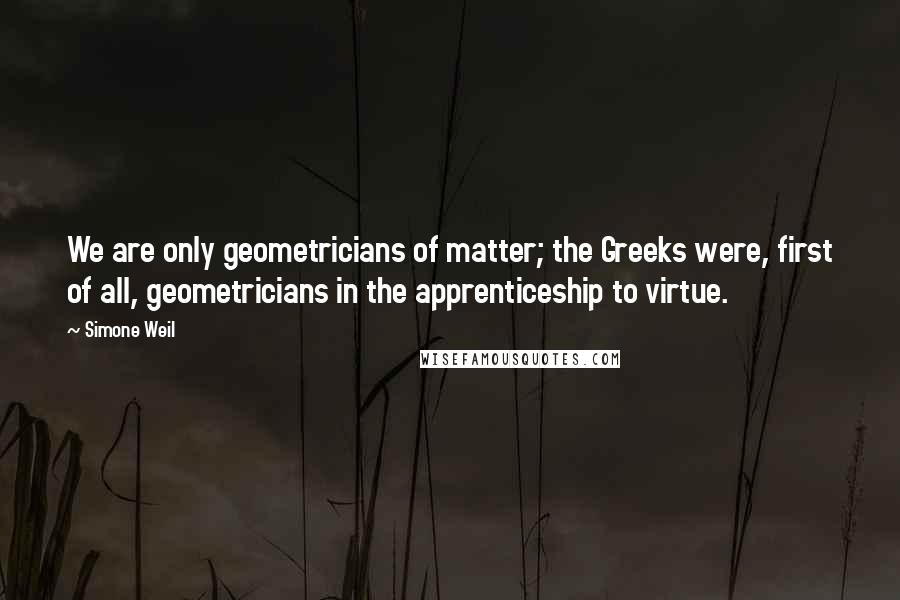 Simone Weil Quotes: We are only geometricians of matter; the Greeks were, first of all, geometricians in the apprenticeship to virtue.