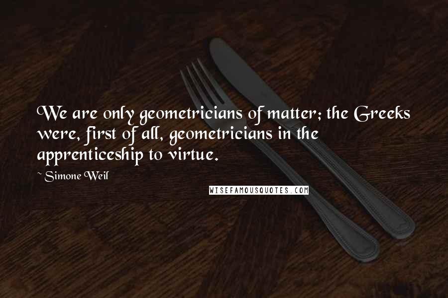 Simone Weil Quotes: We are only geometricians of matter; the Greeks were, first of all, geometricians in the apprenticeship to virtue.