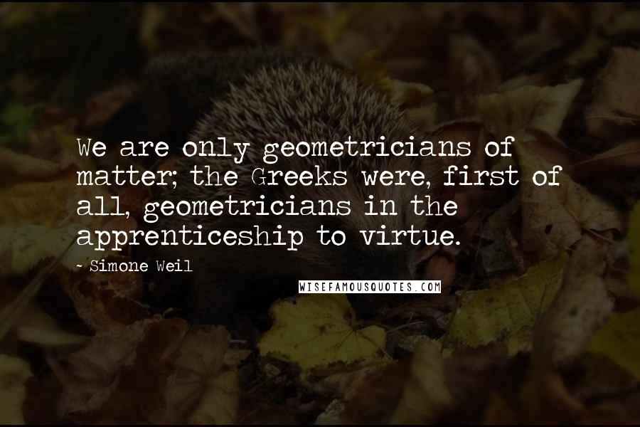 Simone Weil Quotes: We are only geometricians of matter; the Greeks were, first of all, geometricians in the apprenticeship to virtue.