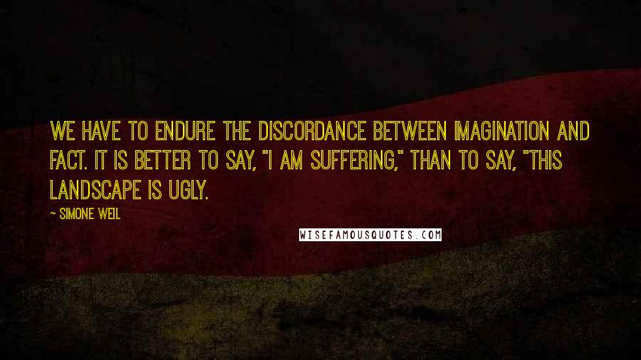 Simone Weil Quotes: We have to endure the discordance between imagination and fact. It is better to say, "I am suffering," than to say, "This landscape is ugly.