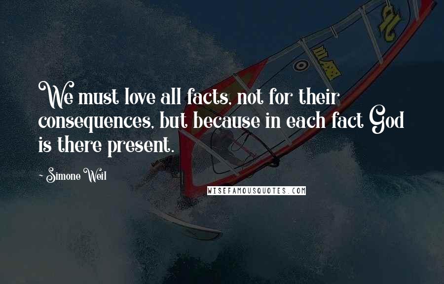 Simone Weil Quotes: We must love all facts, not for their consequences, but because in each fact God is there present.