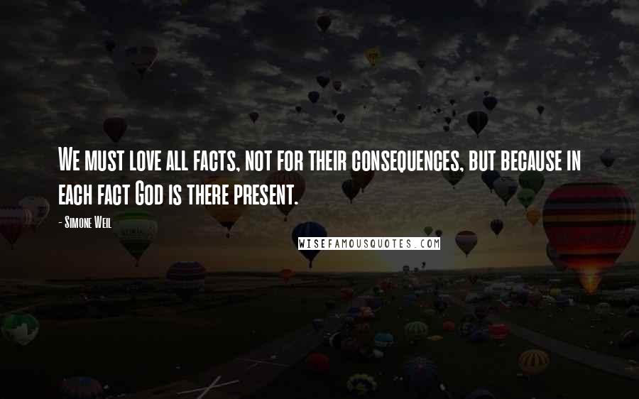 Simone Weil Quotes: We must love all facts, not for their consequences, but because in each fact God is there present.