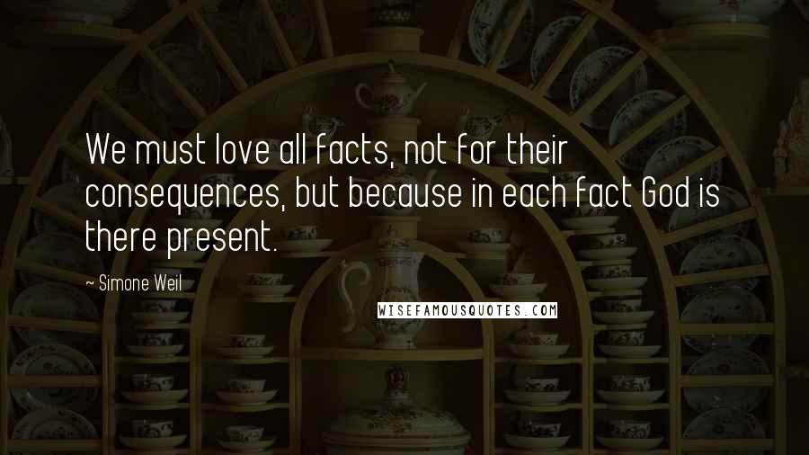 Simone Weil Quotes: We must love all facts, not for their consequences, but because in each fact God is there present.