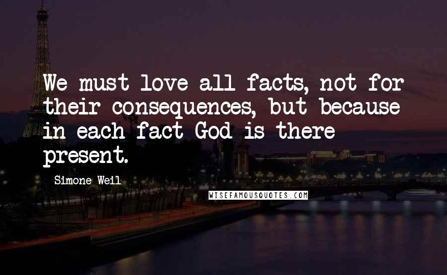 Simone Weil Quotes: We must love all facts, not for their consequences, but because in each fact God is there present.