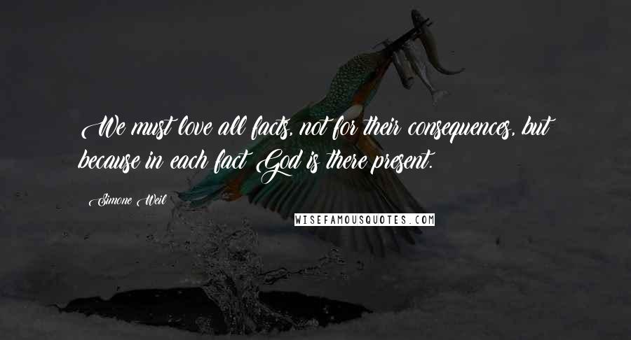 Simone Weil Quotes: We must love all facts, not for their consequences, but because in each fact God is there present.