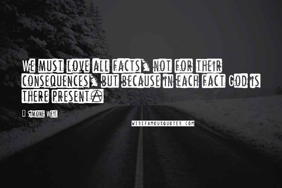 Simone Weil Quotes: We must love all facts, not for their consequences, but because in each fact God is there present.
