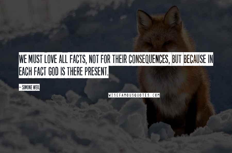 Simone Weil Quotes: We must love all facts, not for their consequences, but because in each fact God is there present.