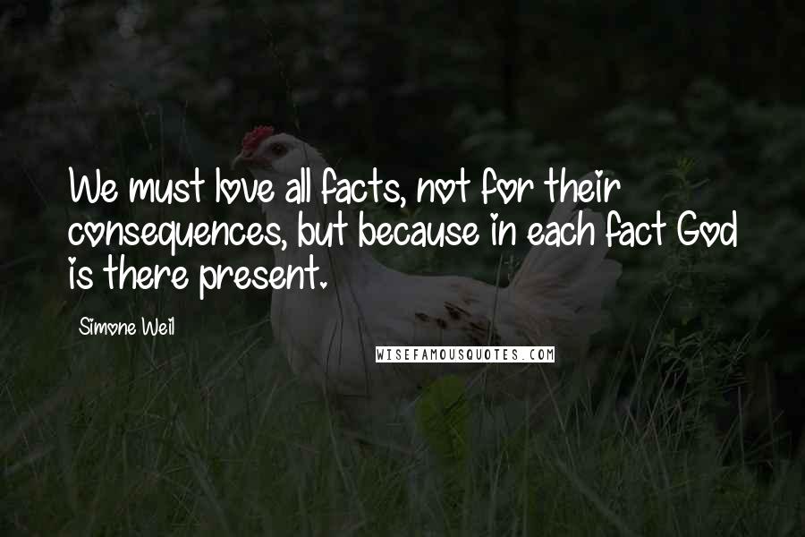Simone Weil Quotes: We must love all facts, not for their consequences, but because in each fact God is there present.