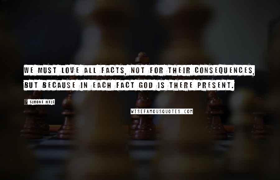 Simone Weil Quotes: We must love all facts, not for their consequences, but because in each fact God is there present.