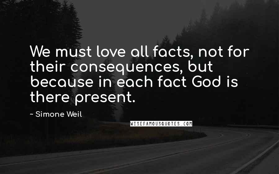 Simone Weil Quotes: We must love all facts, not for their consequences, but because in each fact God is there present.