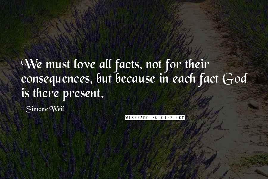 Simone Weil Quotes: We must love all facts, not for their consequences, but because in each fact God is there present.