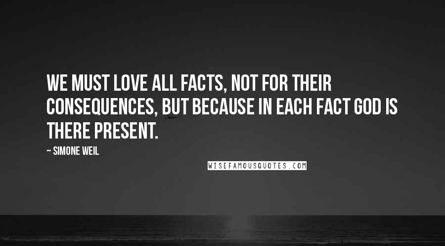 Simone Weil Quotes: We must love all facts, not for their consequences, but because in each fact God is there present.