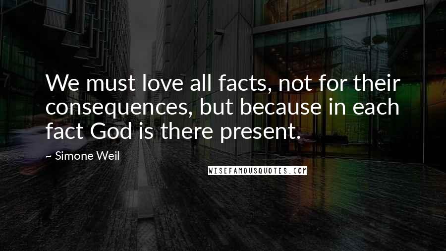 Simone Weil Quotes: We must love all facts, not for their consequences, but because in each fact God is there present.