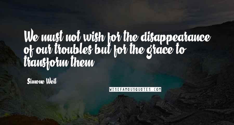 Simone Weil Quotes: We must not wish for the disappearance of our troubles but for the grace to transform them.