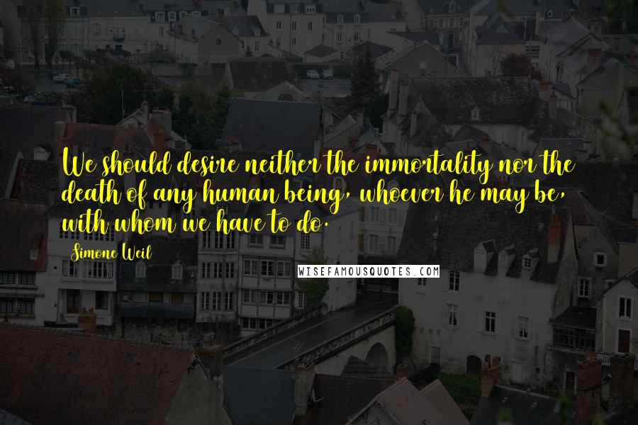 Simone Weil Quotes: We should desire neither the immortality nor the death of any human being, whoever he may be, with whom we have to do.