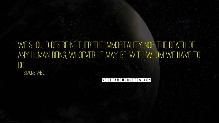 Simone Weil Quotes: We should desire neither the immortality nor the death of any human being, whoever he may be, with whom we have to do.