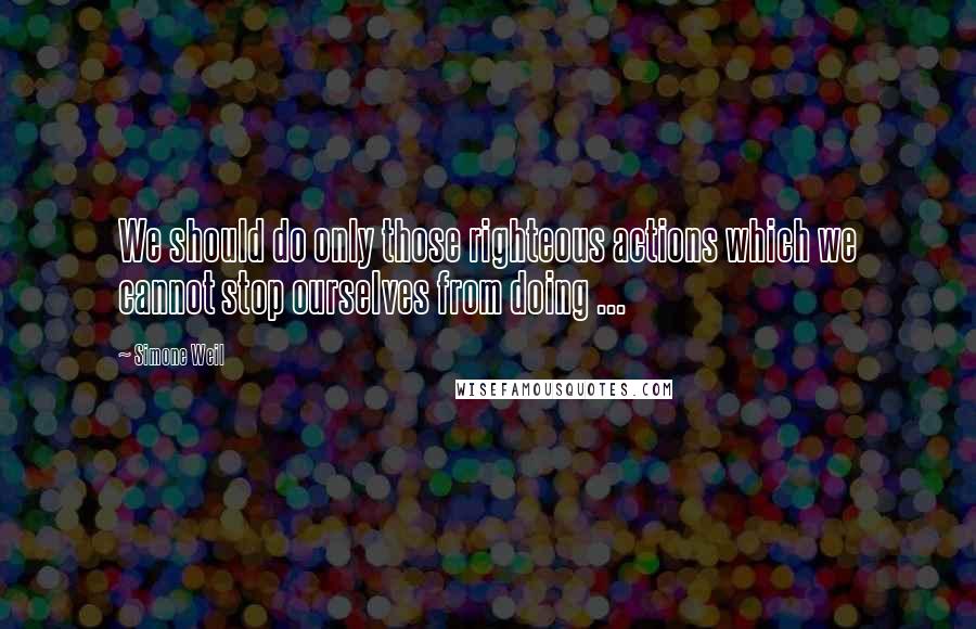 Simone Weil Quotes: We should do only those righteous actions which we cannot stop ourselves from doing ...