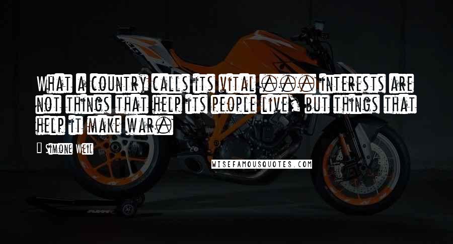 Simone Weil Quotes: What a country calls its vital ... interests are not things that help its people live, but things that help it make war.