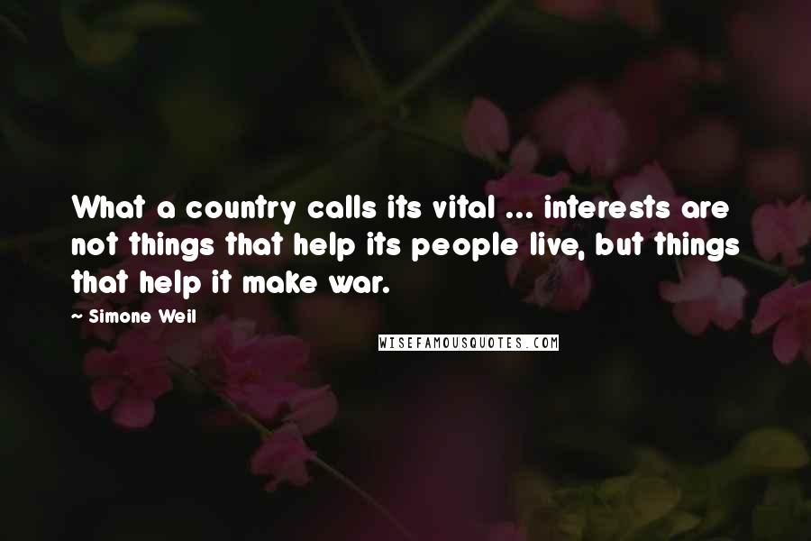 Simone Weil Quotes: What a country calls its vital ... interests are not things that help its people live, but things that help it make war.