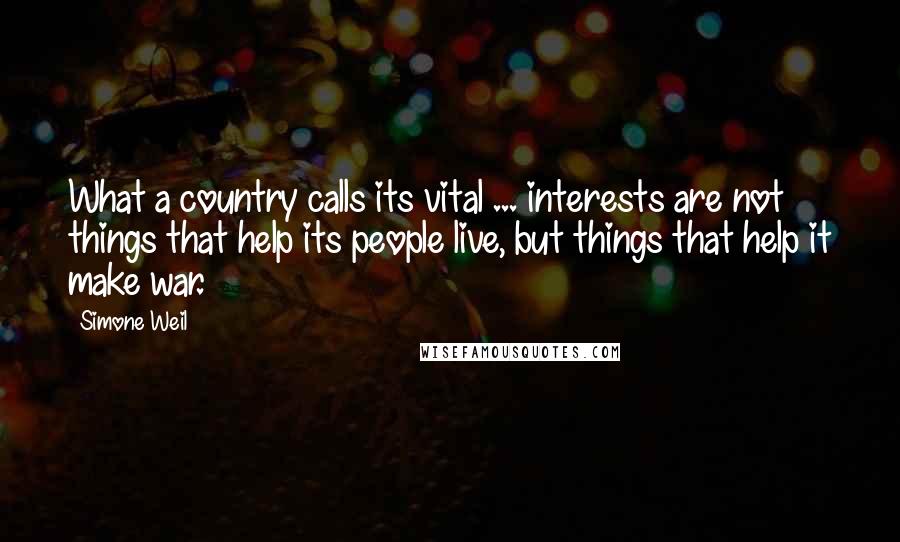 Simone Weil Quotes: What a country calls its vital ... interests are not things that help its people live, but things that help it make war.