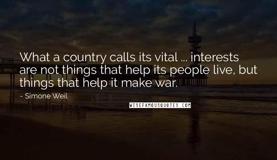 Simone Weil Quotes: What a country calls its vital ... interests are not things that help its people live, but things that help it make war.